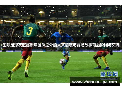 国际足球友谊赛聚焦胜负之外的人文情感与赛场故事背后瞬间与交流
