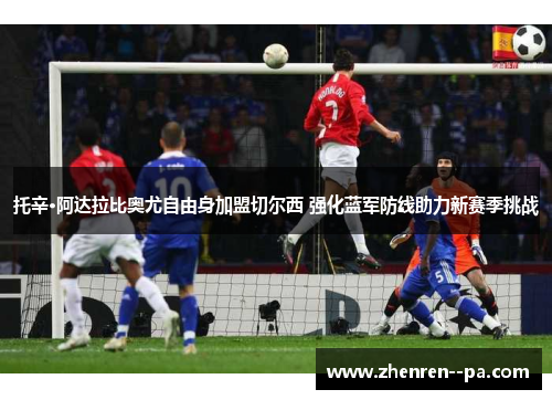 托辛·阿达拉比奥尤自由身加盟切尔西 强化蓝军防线助力新赛季挑战 托辛·阿达拉比奥尤自由身加盟切尔西 强化蓝军防线助力新赛季挑战