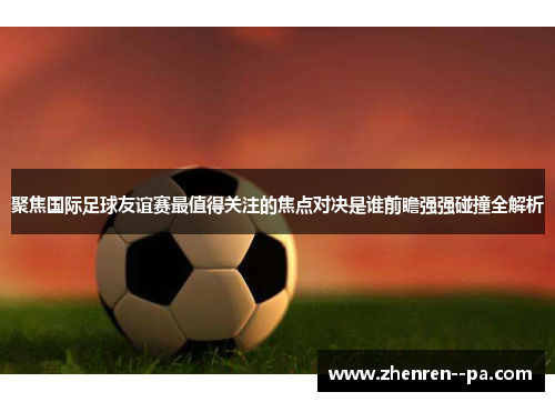 聚焦国际足球友谊赛最值得关注的焦点对决是谁前瞻强强碰撞全解析